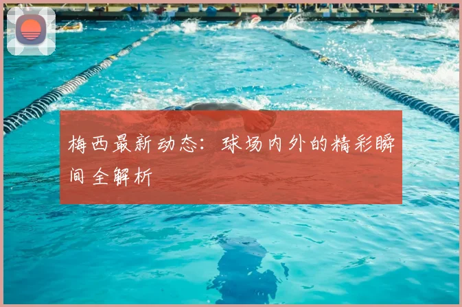 梅西最新动态：球场内外的精彩瞬间全解析