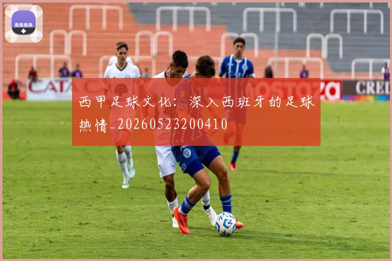 西甲足球文化：深入西班牙的足球热情_20260523200410