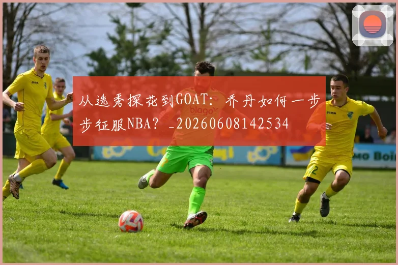 从选秀探花到GOAT:乔丹如何一步步征服NBA?_20260608142534