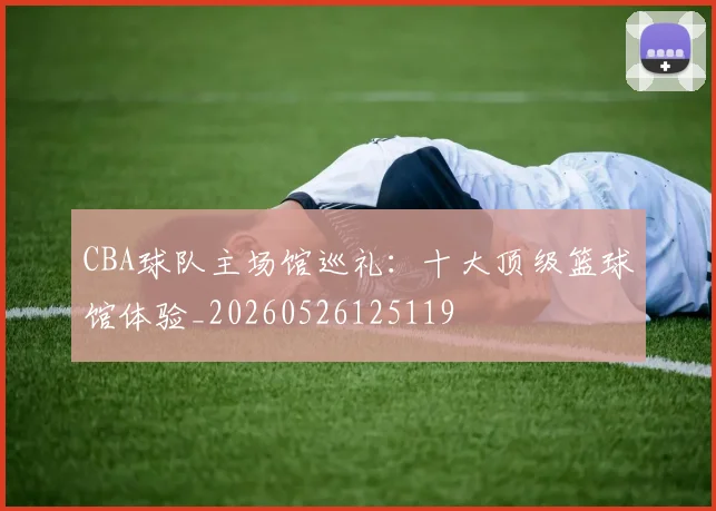 CBA球队主场馆巡礼：十大顶级篮球馆体验_20260526125119