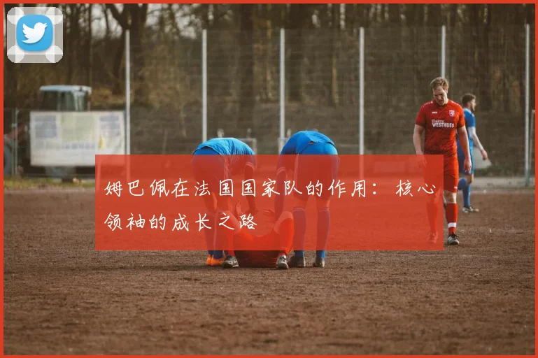 姆巴佩在法国国家队的作用:核心领袖的成长之路
