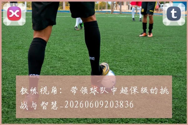 教练视角:带领球队中超保级的挑战与智慧_20260609203836