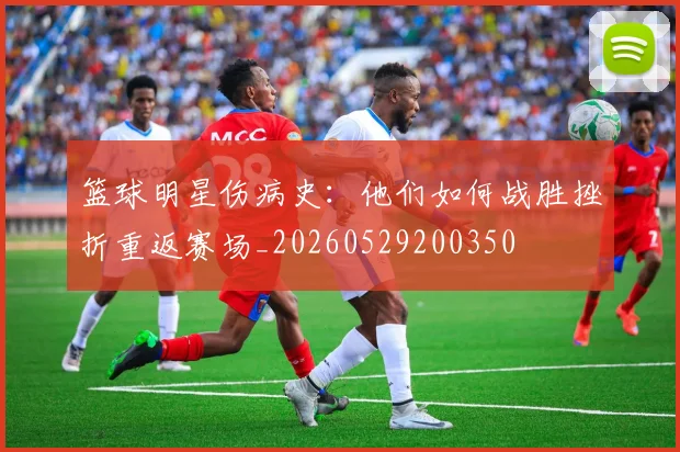 篮球明星伤病史:他们如何战胜挫折重返赛场_20260529200350