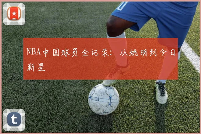 NBA中国球员全记录:从姚明到今日新星