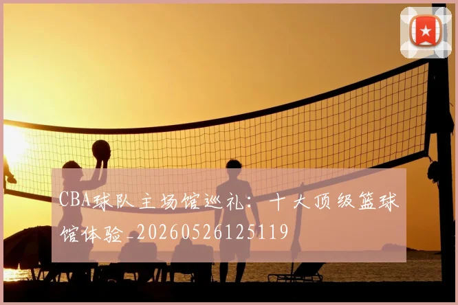 CBA球队主场馆巡礼:十大顶级篮球馆体验_20260526125119