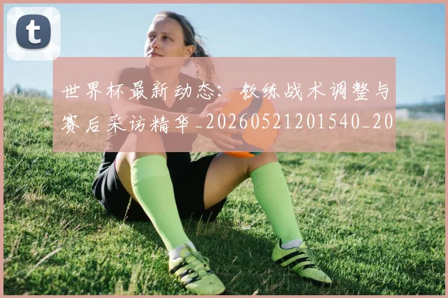 世界杯最新动态：教练战术调整与赛后采访精华_20260521201540_20260607160349