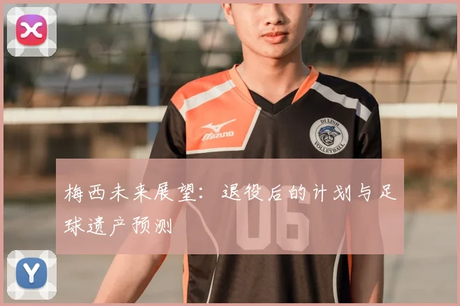 梅西未来展望：退役后的计划与足球遗产预测