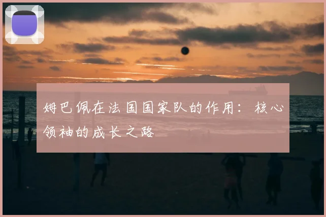 姆巴佩在法国国家队的作用：核心领袖的成长之路