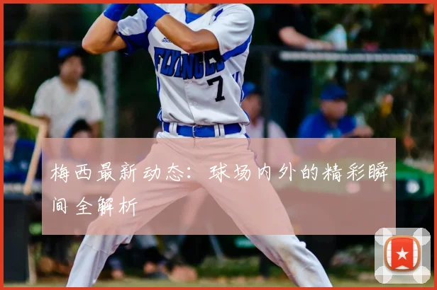 梅西最新动态：球场内外的精彩瞬间全解析