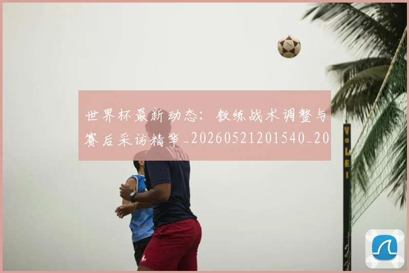 世界杯最新动态:教练战术调整与赛后采访精华_20260521201540_20260607160349