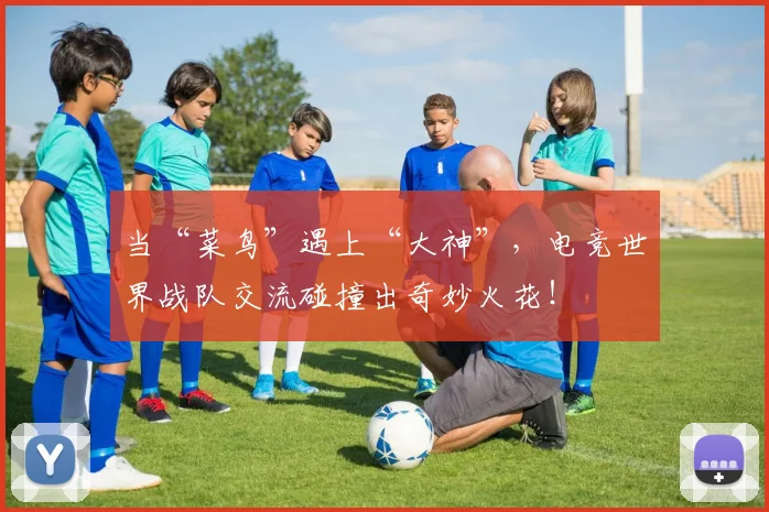 当“菜鸟”遇上“大神”，电竞世界战队交流碰撞出奇妙火花！